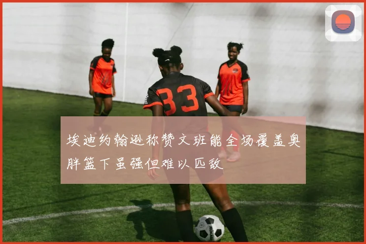 埃迪约翰逊称赞文班能全场覆盖奥胖篮下虽强但难以匹敌
