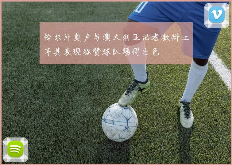 恰尔汗奥卢与澳大利亚记者激辩土耳其表现称赞球队踢得出色