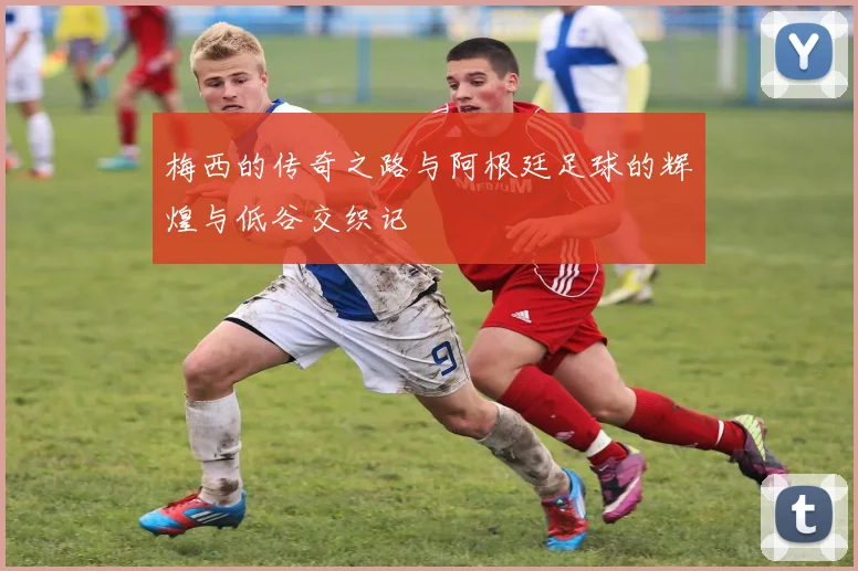 梅西的传奇之路与阿根廷足球的辉煌与低谷交织记