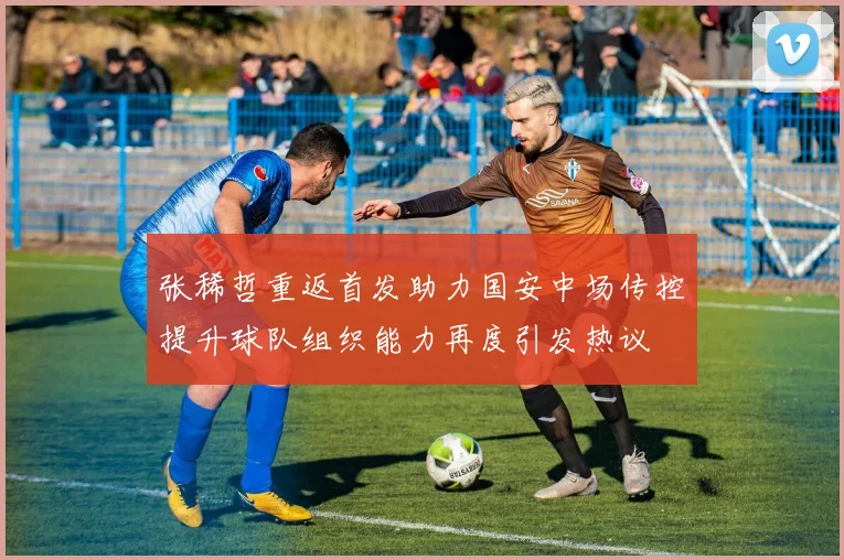 张稀哲重返首发助力国安中场传控提升球队组织能力再度引发热议