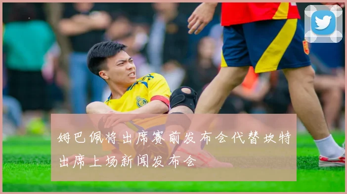 姆巴佩将出席赛前发布会代替坎特出席上场新闻发布会