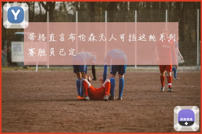 蒂格直言布伦森无人可挡这轮系列赛胜负已定
