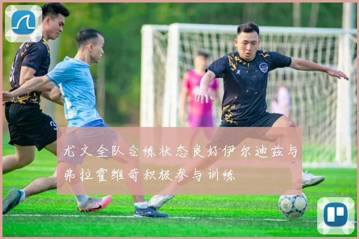 尤文全队合练状态良好伊尔迪兹与弗拉霍维奇积极参与训练