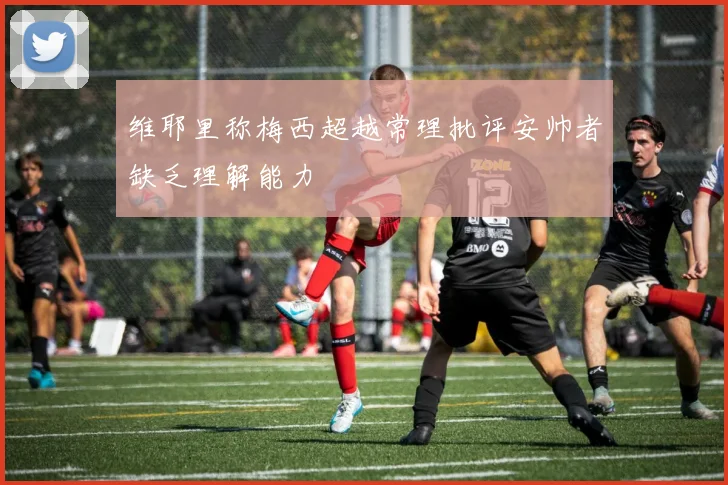 维耶里称梅西超越常理批评安帅者缺乏理解能力