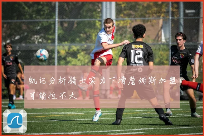 凯记分析骑士实力下滑詹姆斯加盟可能性不大