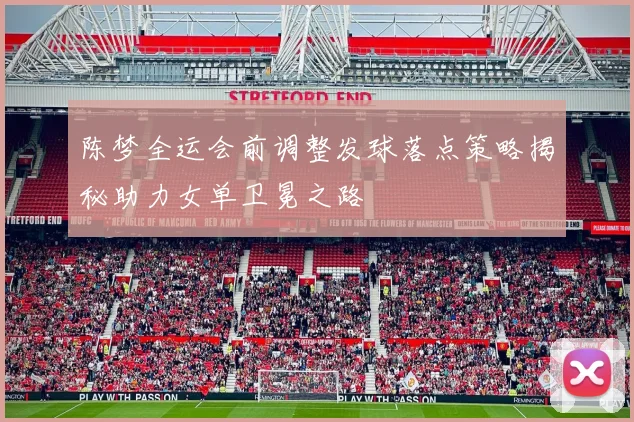 陈梦全运会前调整发球落点策略揭秘助力女单卫冕之路