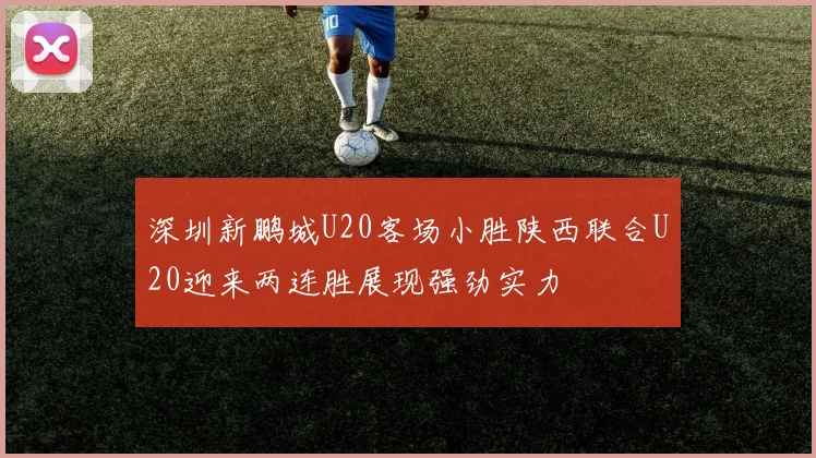 深圳新鹏城U20客场小胜陕西联合U20迎来两连胜展现强劲实力