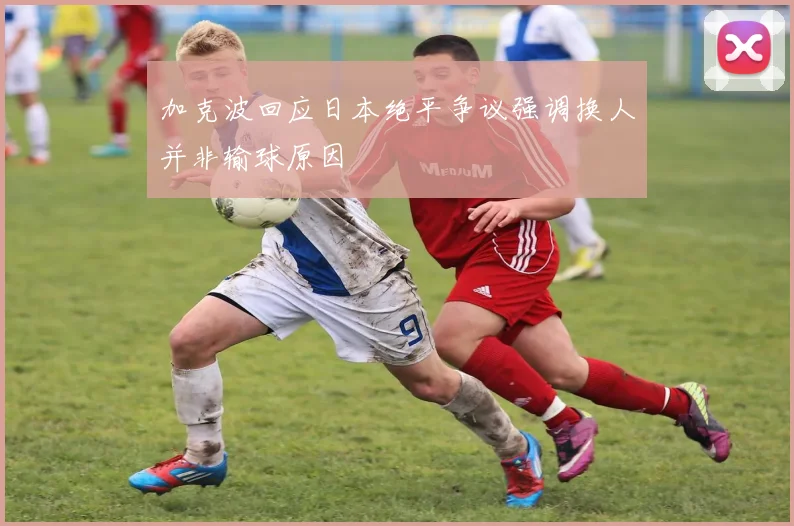 加克波回应日本绝平争议强调换人并非输球原因