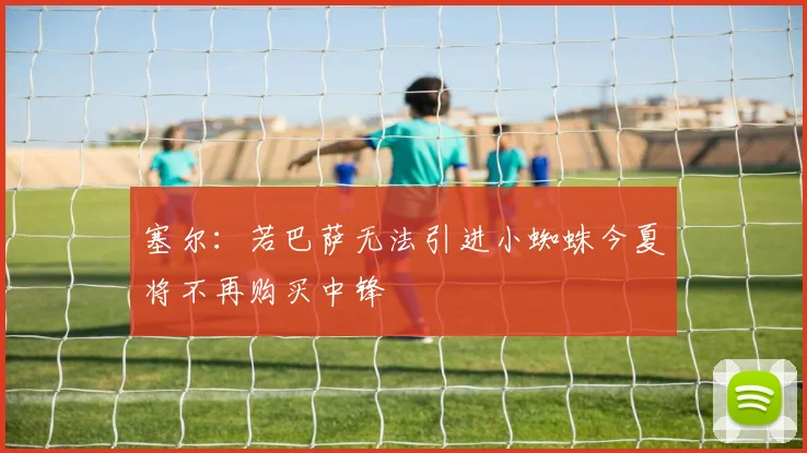 塞尔：若巴萨无法引进小蜘蛛今夏将不再购买中锋