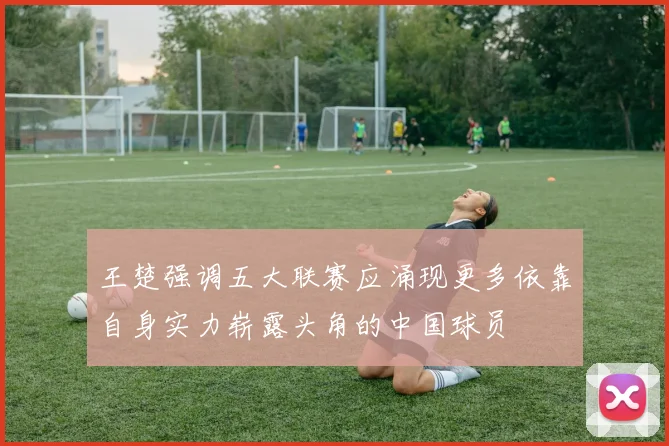 王楚强调五大联赛应涌现更多依靠自身实力崭露头角的中国球员