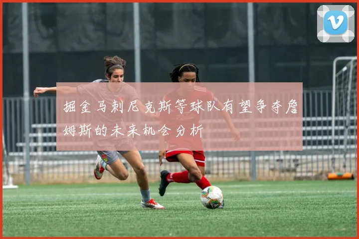 掘金马刺尼克斯等球队有望争夺詹姆斯的未来机会分析