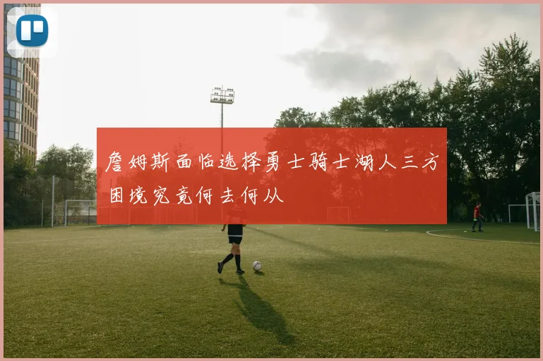 詹姆斯面临选择勇士骑士湖人三方困境究竟何去何从
