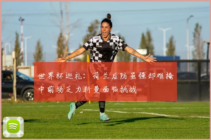 世界杯巡礼：荷兰后防虽强却难掩中前场乏力科曼面临挑战