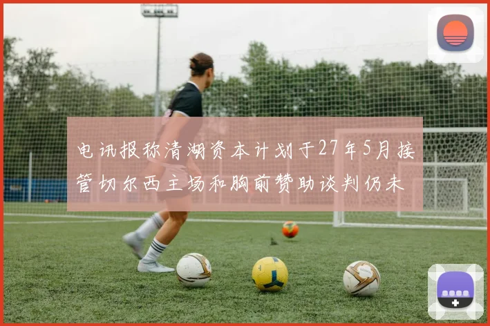 电讯报称清湖资本计划于27年5月接管切尔西主场和胸前赞助谈判仍未取得进展