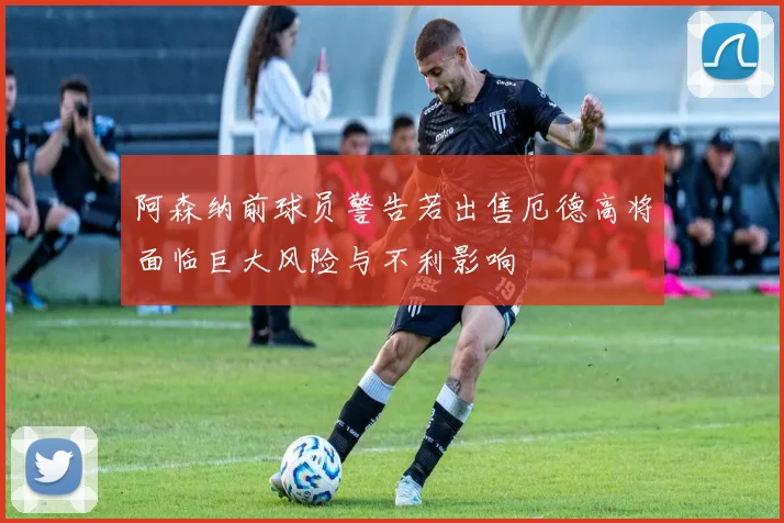 阿森纳前球员警告若出售厄德高将面临巨大风险与不利影响