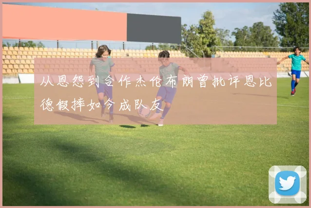 从恩怨到合作杰伦布朗曾批评恩比德假摔如今成队友