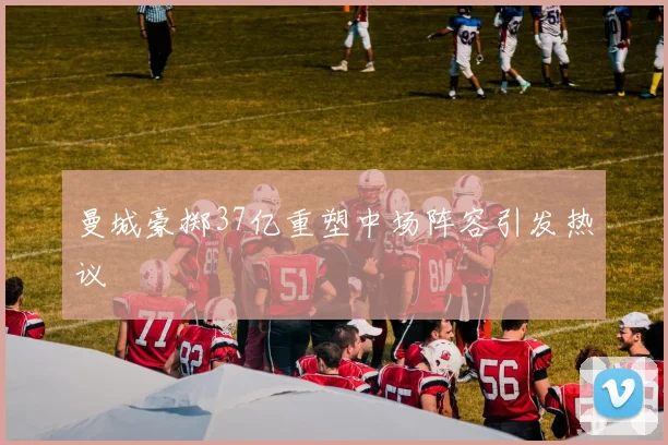 曼城豪掷37亿重塑中场阵容引发热议