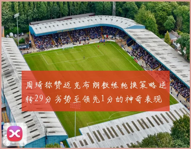 周琦称赞迈克布朗教练轮换策略逆转29分劣势至领先1分的神奇表现