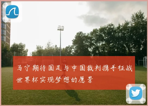 马宁期待国足与中国裁判携手征战世界杯实现梦想的愿景